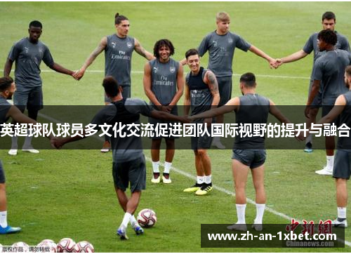英超球队球员多文化交流促进团队国际视野的提升与融合 英超球队球员多文化交流促进团队国际视野的提升与融合