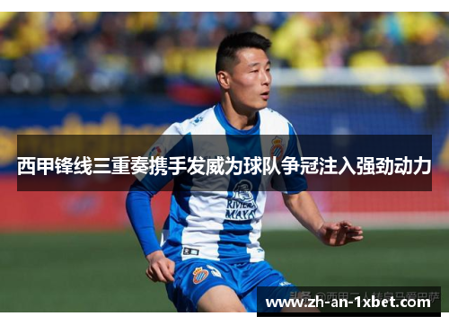 西甲锋线三重奏携手发威为球队争冠注入强劲动力 西甲锋线三重奏携手发威为球队争冠注入强劲动力