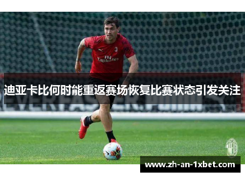 迪亚卡比何时能重返赛场恢复比赛状态引发关注 迪亚卡比何时能重返赛场恢复比赛状态引发关注