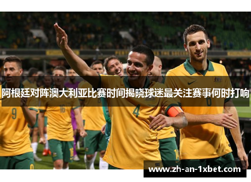 阿根廷对阵澳大利亚比赛时间揭晓球迷最关注赛事何时打响 阿根廷对阵澳大利亚比赛时间揭晓球迷最关注赛事何时打响