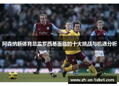 阿森纳新体育总监罗西基面临的十大挑战与机遇分析 阿森纳新体育总监罗西基面临的十大挑战与机遇分析