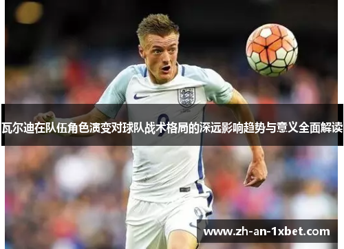 瓦尔迪在队伍角色演变对球队战术格局的深远影响趋势与意义全面解读 瓦尔迪在队伍角色演变对球队战术格局的深远影响趋势与意义全面解读