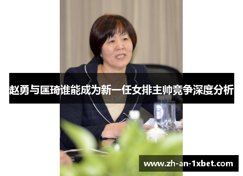 赵勇与匡琦谁能成为新一任女排主帅竞争深度分析 赵勇与匡琦谁能成为新一任女排主帅竞争深度分析