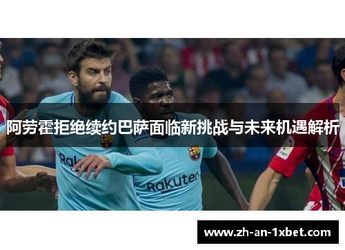 阿劳霍拒绝续约巴萨面临新挑战与未来机遇解析