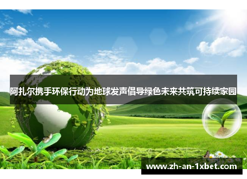 阿扎尔携手环保行动为地球发声倡导绿色未来共筑可持续家园
