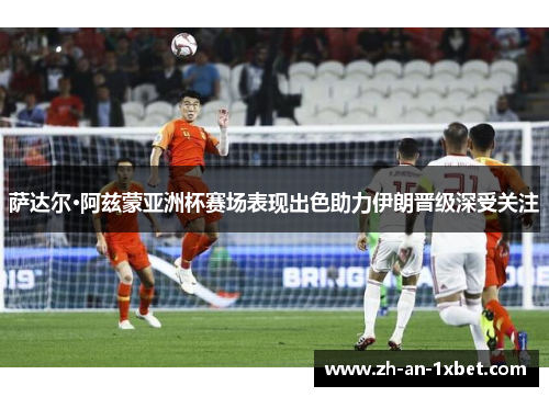 萨达尔·阿兹蒙亚洲杯赛场表现出色助力伊朗晋级深受关注 萨达尔·阿兹蒙亚洲杯赛场表现出色助力伊朗晋级深受关注