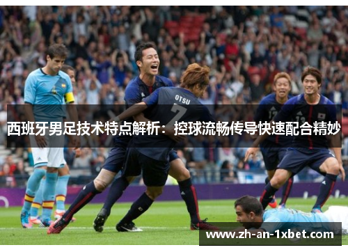 西班牙男足技术特点解析：控球流畅传导快速配合精妙