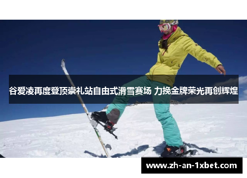 谷爱凌再度登顶崇礼站自由式滑雪赛场 力挽金牌荣光再创辉煌