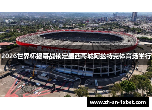 2026世界杯揭幕战锁定墨西哥城阿兹特克体育场举行 2026世界杯揭幕战锁定墨西哥城阿兹特克体育场举行