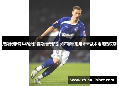 威廉姆斯离队转投伊普斯维奇镇引发阵容重组与未来战术走向热议潮
