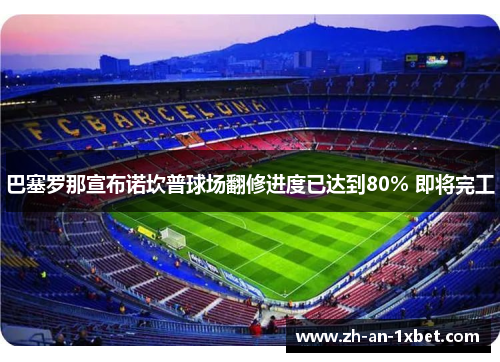 巴塞罗那宣布诺坎普球场翻修进度已达到80% 即将完工